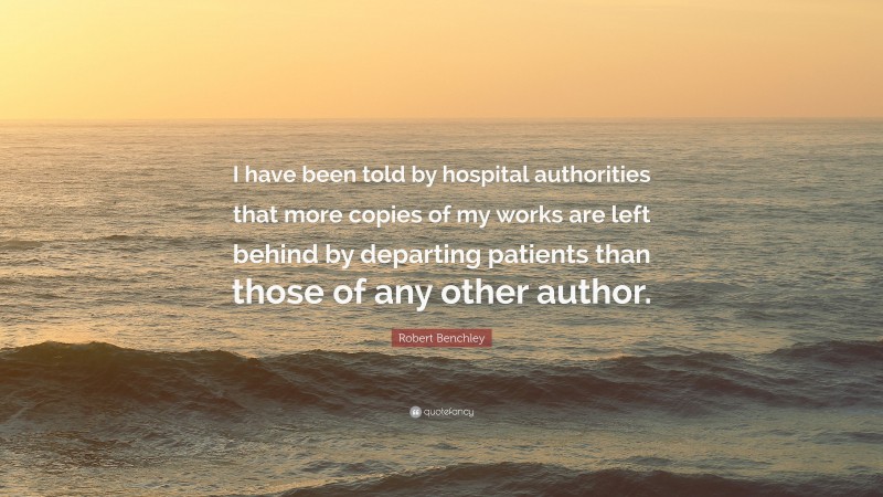 Robert Benchley Quote: “I have been told by hospital authorities that more copies of my works are left behind by departing patients than those of any other author.”