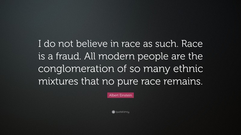 Albert Einstein Quote: “I do not believe in race as such. Race is a fraud. All modern people are the conglomeration of so many ethnic mixtures that no pure race remains.”