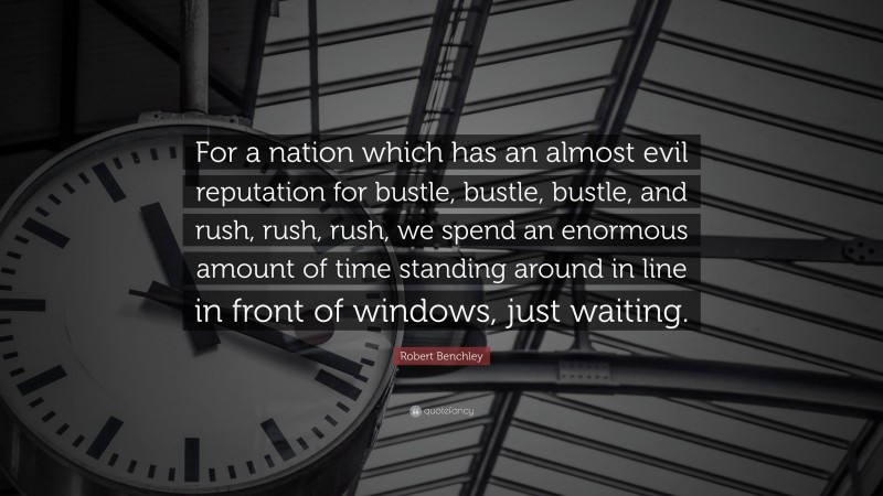 Robert Benchley Quote: “For a nation which has an almost evil reputation for bustle, bustle, bustle, and rush, rush, rush, we spend an enormous amount of time standing around in line in front of windows, just waiting.”