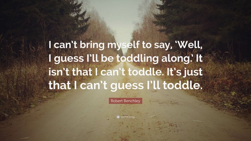 Robert Benchley Quote: “I can’t bring myself to say, ‘Well, I guess I’ll be toddling along.’ It isn’t that I can’t toddle. It’s just that I can’t guess I’ll toddle.”