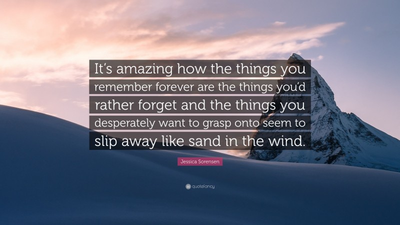 Jessica Sorensen Quote: “It’s amazing how the things you remember forever are the things you’d rather forget and the things you desperately want to grasp onto seem to slip away like sand in the wind.”