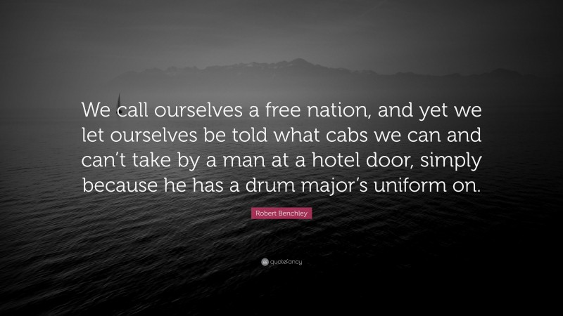 Robert Benchley Quote: “We call ourselves a free nation, and yet we let ourselves be told what cabs we can and can’t take by a man at a hotel door, simply because he has a drum major’s uniform on.”