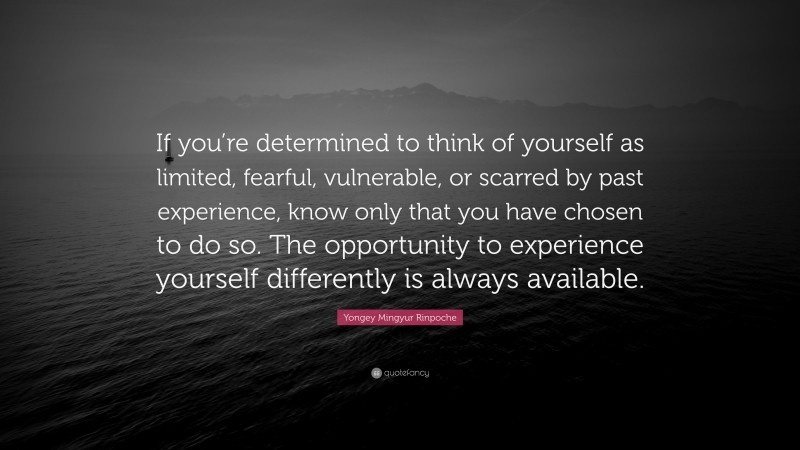 Yongey Mingyur Rinpoche Quote: “If you’re determined to think of yourself as limited, fearful, vulnerable, or scarred by past experience, know only that you have chosen to do so. The opportunity to experience yourself differently is always available.”