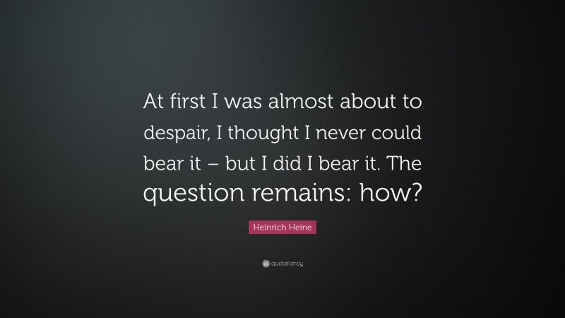 Heinrich Heine Quote: “At first I was almost about to despair, I thought I never could bear it – but I did I bear it. The question remains: how?”