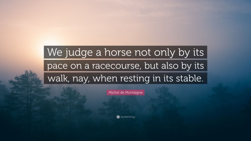 Michel de Montaigne Quote: “We judge a horse not only by its pace on a racecourse, but also by its walk, nay, when resting in its stable.”