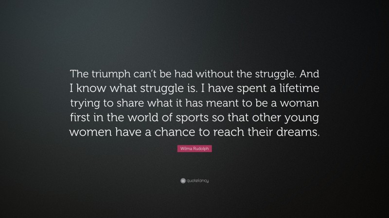 Wilma Rudolph Quote: “The triumph can’t be had without the struggle. And I know what struggle is. I have spent a lifetime trying to share what it has meant to be a woman first in the world of sports so that other young women have a chance to reach their dreams.”