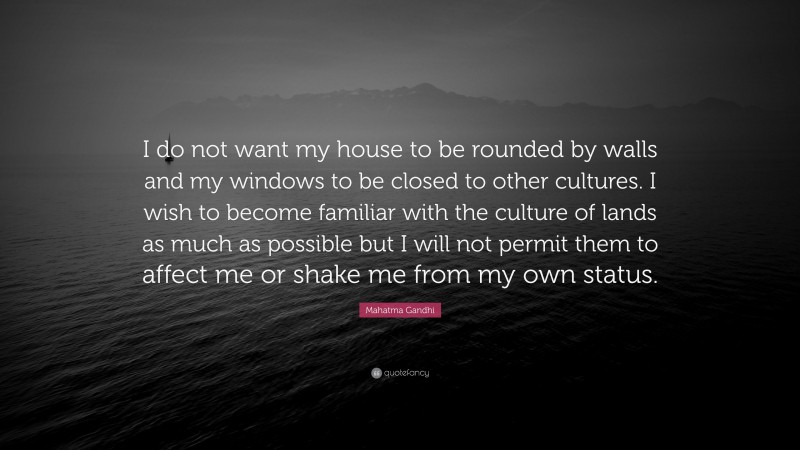 Mahatma Gandhi Quote: “I do not want my house to be rounded by walls and my windows to be closed to other cultures. I wish to become familiar with the culture of lands as much as possible but I will not permit them to affect me or shake me from my own status.”