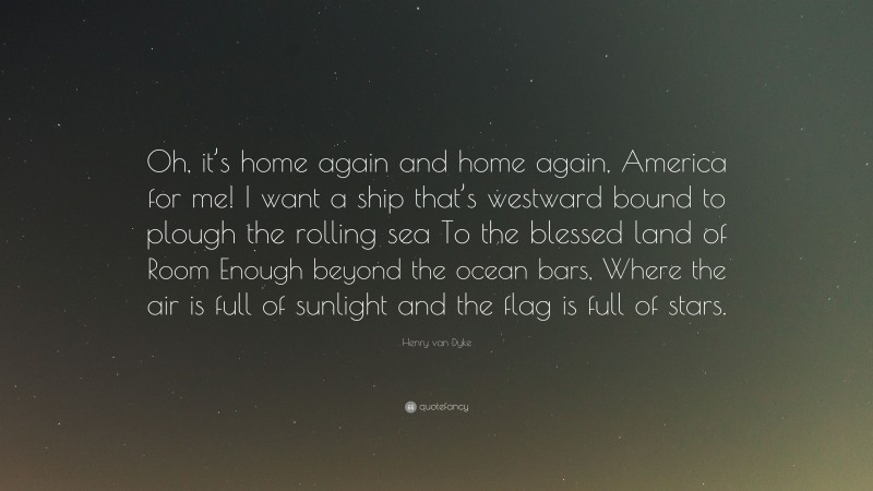 Henry van Dyke Quote: “Oh, it’s home again and home again, America for me! I want a ship that’s westward bound to plough the rolling sea To the blessed land of Room Enough beyond the ocean bars, Where the air is full of sunlight and the flag is full of stars.”