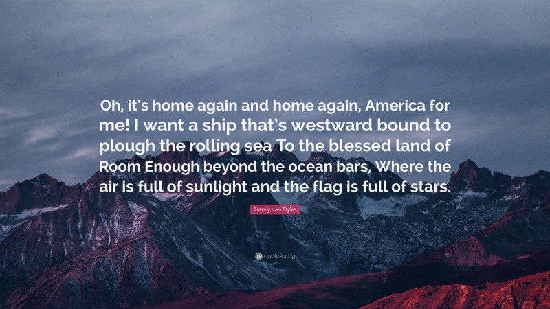 Henry van Dyke Quote: “Oh, it’s home again and home again, America for me! I want a ship that’s westward bound to plough the rolling sea To the blessed land of Room Enough beyond the ocean bars, Where the air is full of sunlight and the flag is full of stars.”