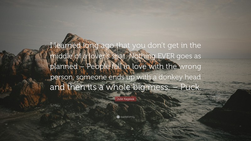 Julie Kagawa Quote: “I learned long ago that you don’t get in the middle of a lover’s spat. Nothing EVER goes as planned – People fall in love with the wrong person, someone ends up with a donkey head and then its a whole big mess. – Puck.”