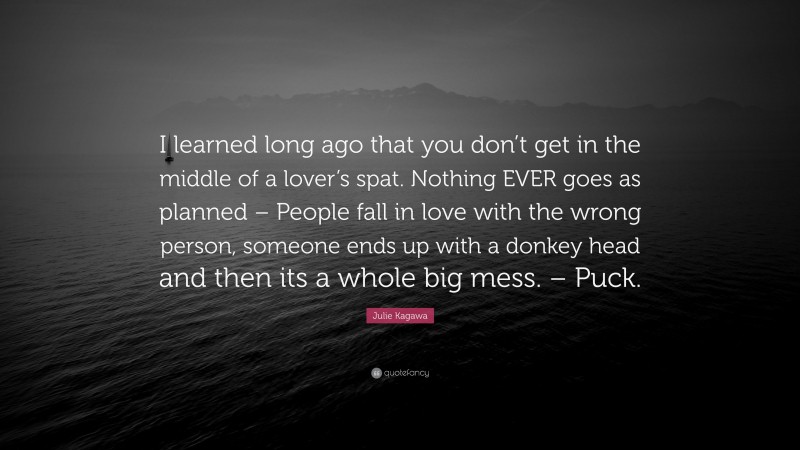 Julie Kagawa Quote: “I learned long ago that you don’t get in the middle of a lover’s spat. Nothing EVER goes as planned – People fall in love with the wrong person, someone ends up with a donkey head and then its a whole big mess. – Puck.”