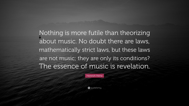 Heinrich Heine Quote: “Nothing is more futile than theorizing about music. No doubt there are laws, mathematically strict laws, but these laws are not music; they are only its conditions? The essence of music is revelation.”