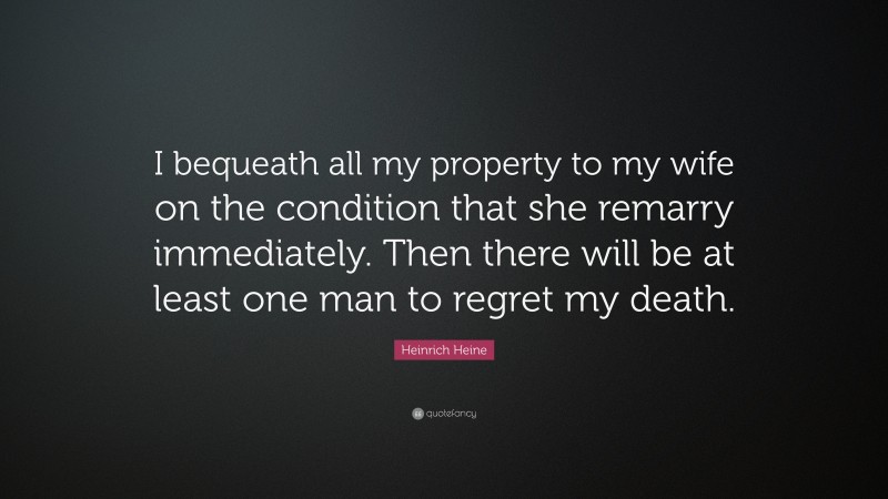 Heinrich Heine Quote: “I bequeath all my property to my wife on the condition that she remarry immediately. Then there will be at least one man to regret my death.”