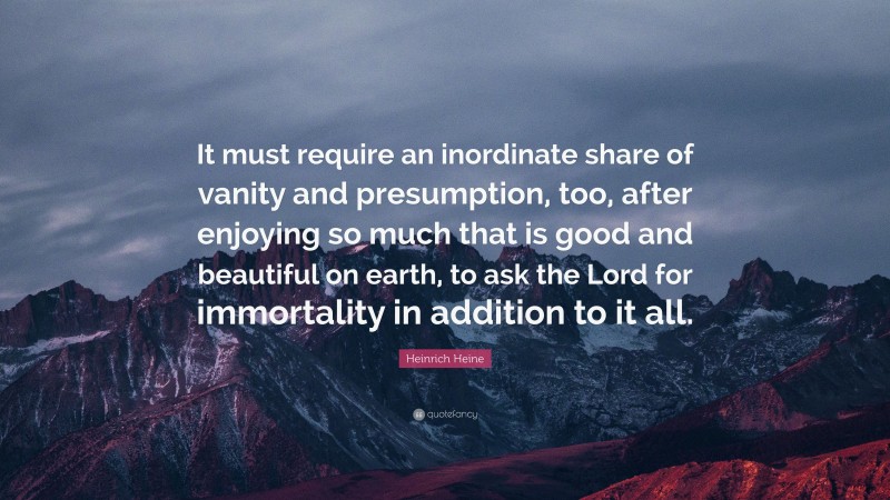 Heinrich Heine Quote: “It must require an inordinate share of vanity and presumption, too, after enjoying so much that is good and beautiful on earth, to ask the Lord for immortality in addition to it all.”