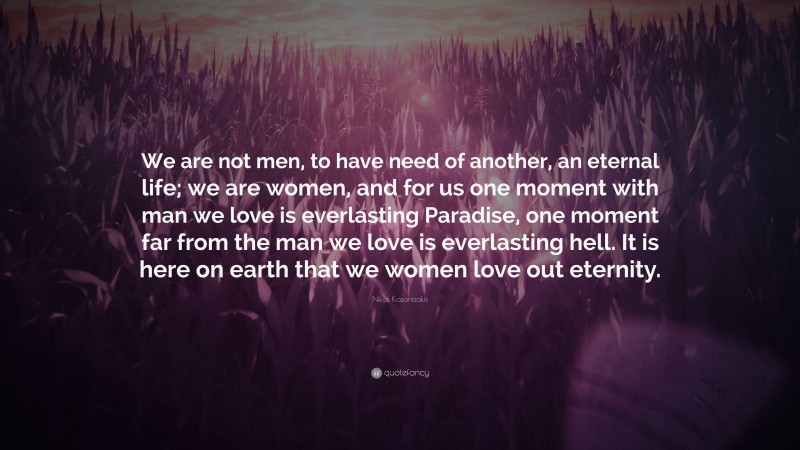 Nikos Kazantzakis Quote: “We are not men, to have need of another, an eternal life; we are women, and for us one moment with man we love is everlasting Paradise, one moment far from the man we love is everlasting hell. It is here on earth that we women love out eternity.”