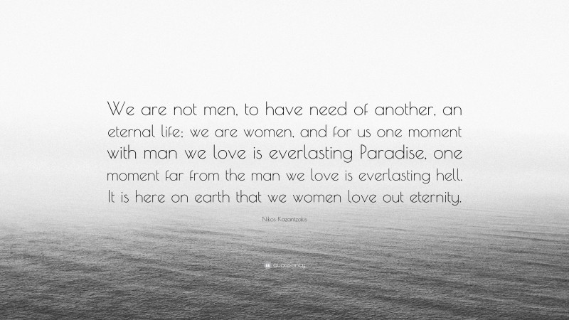 Nikos Kazantzakis Quote: “We are not men, to have need of another, an eternal life; we are women, and for us one moment with man we love is everlasting Paradise, one moment far from the man we love is everlasting hell. It is here on earth that we women love out eternity.”