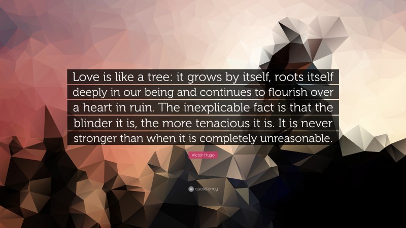 Victor Hugo Quote: “Love is like a tree: it grows by itself, roots itself deeply in our being and continues to flourish over a heart in ruin. The inexplicable fact is that the blinder it is, the more tenacious it is. It is never stronger than when it is completely unreasonable.”