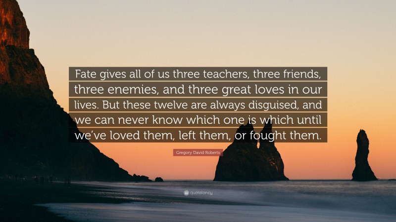 Gregory David Roberts Quote: “Fate gives all of us three teachers, three friends, three enemies, and three great loves in our lives. But these twelve are always disguised, and we can never know which one is which until we’ve loved them, left them, or fought them.”