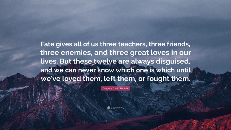 Gregory David Roberts Quote: “Fate gives all of us three teachers, three friends, three enemies, and three great loves in our lives. But these twelve are always disguised, and we can never know which one is which until we’ve loved them, left them, or fought them.”