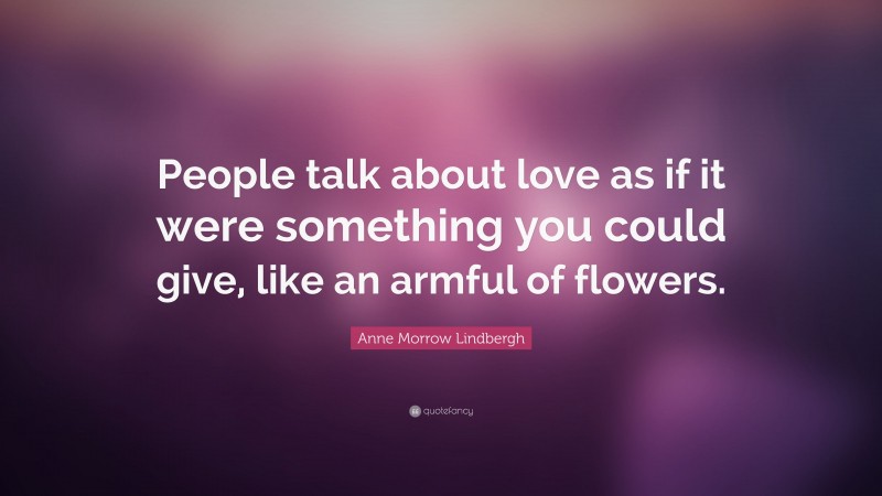 Anne Morrow Lindbergh Quote: “People talk about love as if it were something you could give, like an armful of flowers.”