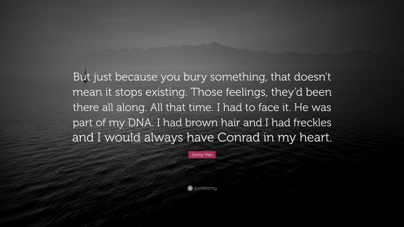 Jenny Han Quote: “But just because you bury something, that doesn’t mean it stops existing. Those feelings, they’d been there all along. All that time. I had to face it. He was part of my DNA. I had brown hair and I had freckles and I would always have Conrad in my heart.”