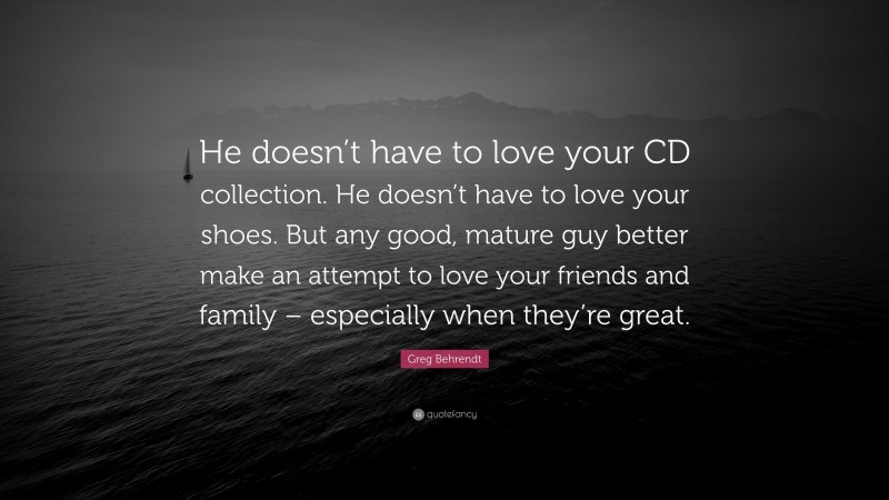 Greg Behrendt Quote: “He doesn’t have to love your CD collection. He doesn’t have to love your shoes. But any good, mature guy better make an attempt to love your friends and family – especially when they’re great.”