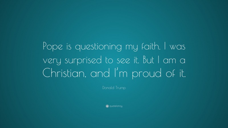 Donald Trump Quote: “Pope is questioning my faith. I was very surprised to see it. But I am a Christian, and I’m proud of it.”