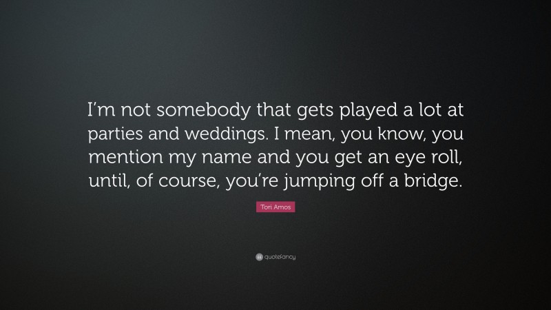 Tori Amos Quote: “I’m not somebody that gets played a lot at parties and weddings. I mean, you know, you mention my name and you get an eye roll, until, of course, you’re jumping off a bridge.”