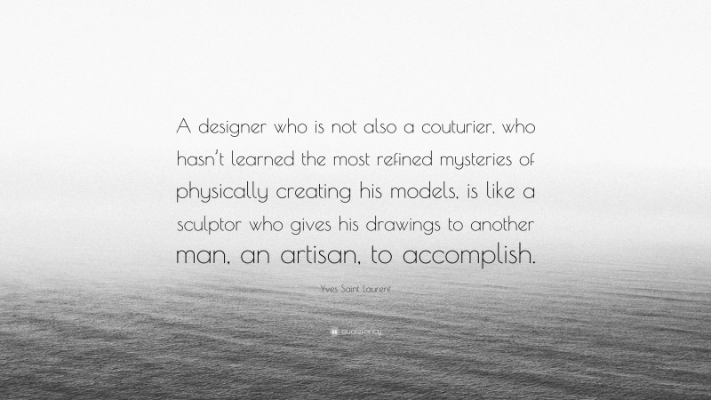 Yves Saint Laurent Quote: “A designer who is not also a couturier, who hasn’t learned the most refined mysteries of physically creating his models, is like a sculptor who gives his drawings to another man, an artisan, to accomplish.”