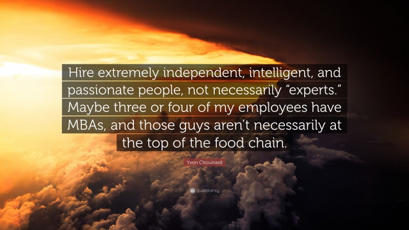 Yvon Chouinard Quote: “Hire extremely independent, intelligent, and passionate people, not necessarily “experts.” Maybe three or four of my employees have MBAs, and those guys aren’t necessarily at the top of the food chain.”