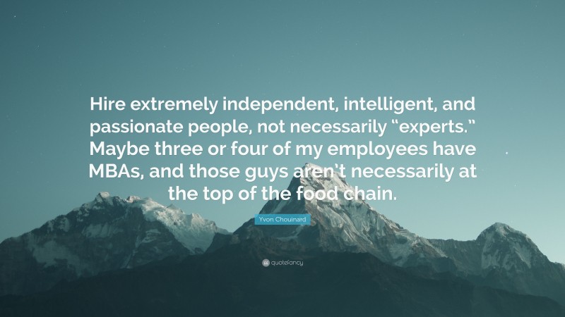 Yvon Chouinard Quote: “Hire extremely independent, intelligent, and passionate people, not necessarily “experts.” Maybe three or four of my employees have MBAs, and those guys aren’t necessarily at the top of the food chain.”