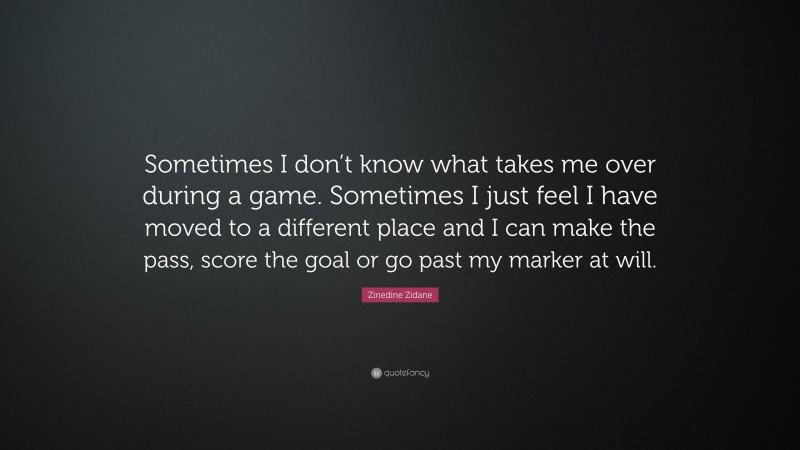 Zinedine Zidane Quote: “Sometimes I don’t know what takes me over during a game. Sometimes I just feel I have moved to a different place and I can make the pass, score the goal or go past my marker at will.”