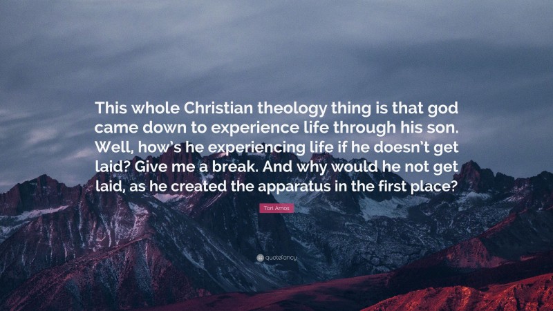 Tori Amos Quote: “This whole Christian theology thing is that god came down to experience life through his son. Well, how’s he experiencing life if he doesn’t get laid? Give me a break. And why would he not get laid, as he created the apparatus in the first place?”