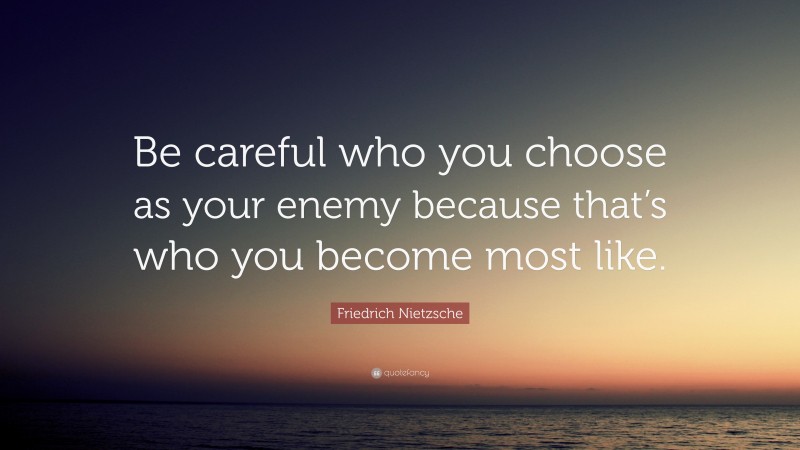 Friedrich Nietzsche Quote: “Be careful who you choose as your enemy because that’s who you become most like.”