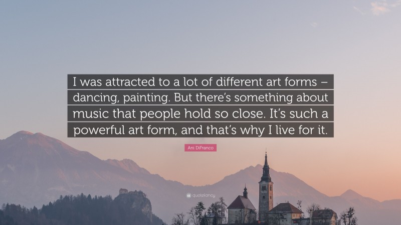 Ani DiFranco Quote: “I was attracted to a lot of different art forms – dancing, painting. But there’s something about music that people hold so close. It’s such a powerful art form, and that’s why I live for it.”