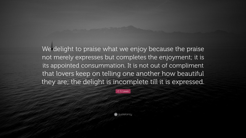 C. S. Lewis Quote: “We delight to praise what we enjoy because the praise not merely expresses but completes the enjoyment; it is its appointed consummation. It is not out of compliment that lovers keep on telling one another how beautiful they are; the delight is incomplete till it is expressed.”