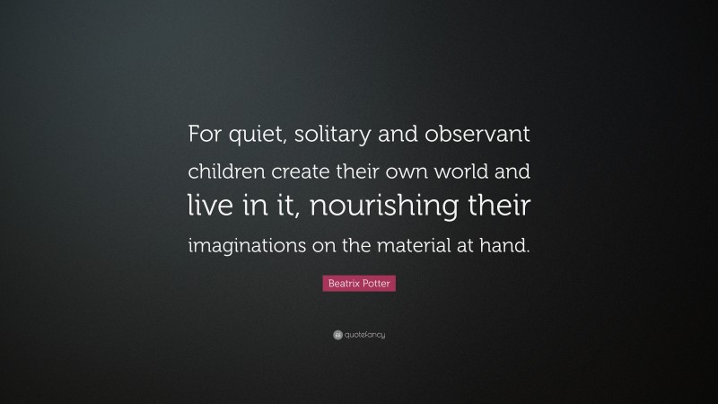 Beatrix Potter Quote: “For quiet, solitary and observant children create their own world and live in it, nourishing their imaginations on the material at hand.”