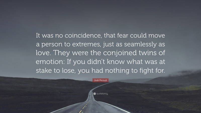 Jodi Picoult Quote: “It was no coincidence, that fear could move a person to extremes, just as seamlessly as love. They were the conjoined twins of emotion: If you didn’t know what was at stake to lose, you had nothing to fight for.”
