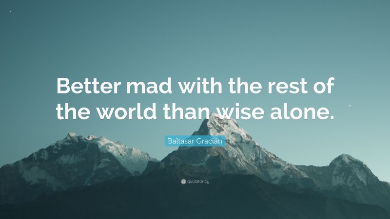 Baltasar Gracián Quote: “Better mad with the rest of the world than wise alone.”