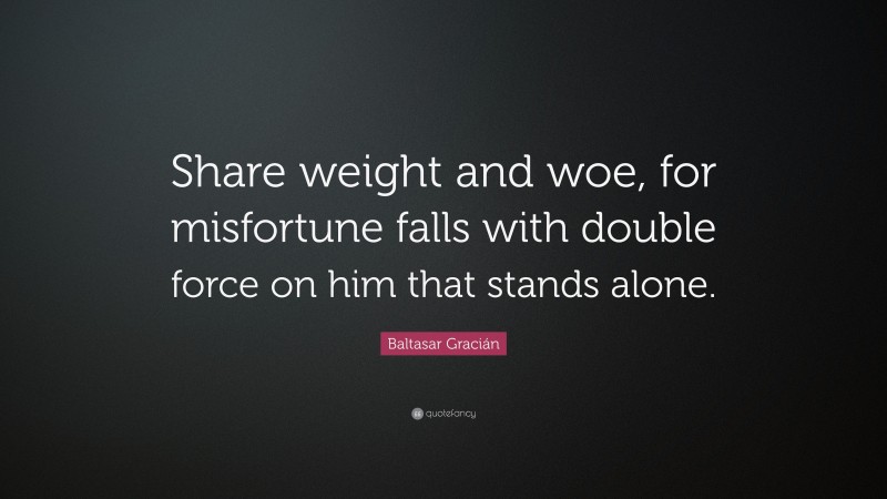 Baltasar Gracián Quote: “Share weight and woe, for misfortune falls with double force on him that stands alone.”