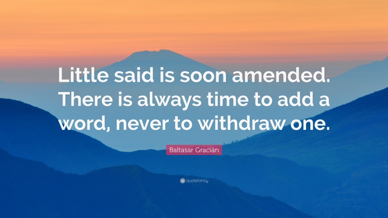 Baltasar Gracián Quote: “Little said is soon amended. There is always time to add a word, never to withdraw one.”