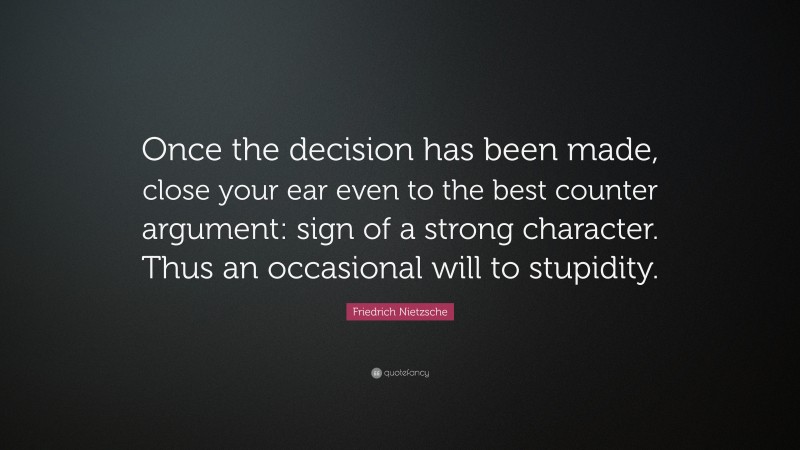 Friedrich Nietzsche Quote: “Once the decision has been made, close your ear even to the best counter argument: sign of a strong character. Thus an occasional will to stupidity.”