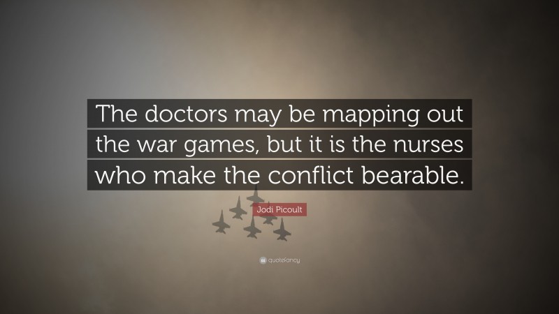 Jodi Picoult Quote: “The doctors may be mapping out the war games, but it is the nurses who make the conflict bearable.”