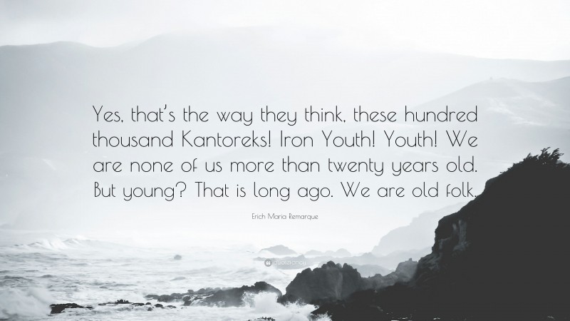 Erich Maria Remarque Quote: “Yes, that’s the way they think, these hundred thousand Kantoreks! Iron Youth! Youth! We are none of us more than twenty years old. But young? That is long ago. We are old folk.”