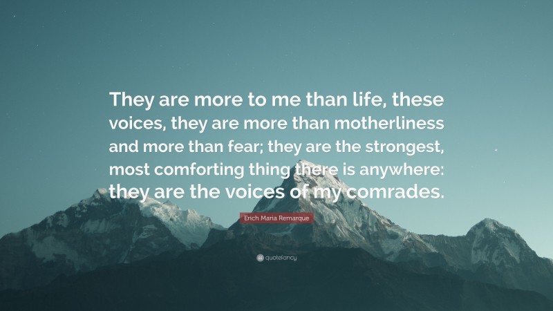 Erich Maria Remarque Quote: “They are more to me than life, these voices, they are more than motherliness and more than fear; they are the strongest, most comforting thing there is anywhere: they are the voices of my comrades.”