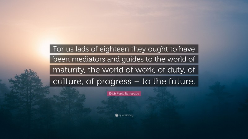 Erich Maria Remarque Quote: “For us lads of eighteen they ought to have been mediators and guides to the world of maturity, the world of work, of duty, of culture, of progress – to the future.”