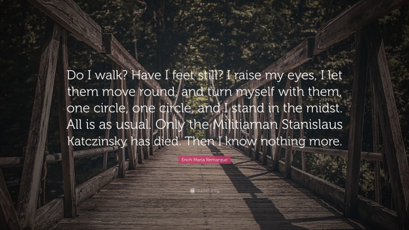 Erich Maria Remarque Quote: “Do I walk? Have I feet still? I raise my eyes, I let them move round, and turn myself with them, one circle, one circle, and I stand in the midst. All is as usual. Only the Militiaman Stanislaus Katczinsky has died. Then I know nothing more.”