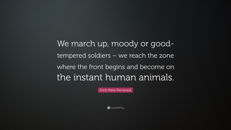 Erich Maria Remarque Quote: “We march up, moody or good-tempered soldiers – we reach the zone where the front begins and become on the instant human animals.”