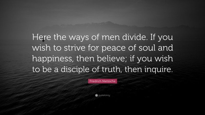 Friedrich Nietzsche Quote: “Here the ways of men divide. If you wish to strive for peace of soul and happiness, then believe; if you wish to be a disciple of truth, then inquire.”