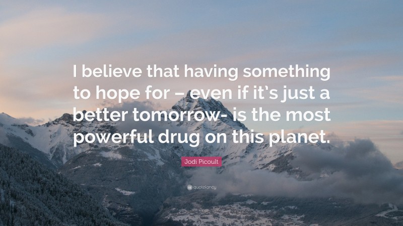 Jodi Picoult Quote: “I believe that having something to hope for – even if it’s just a better tomorrow- is the most powerful drug on this planet.”